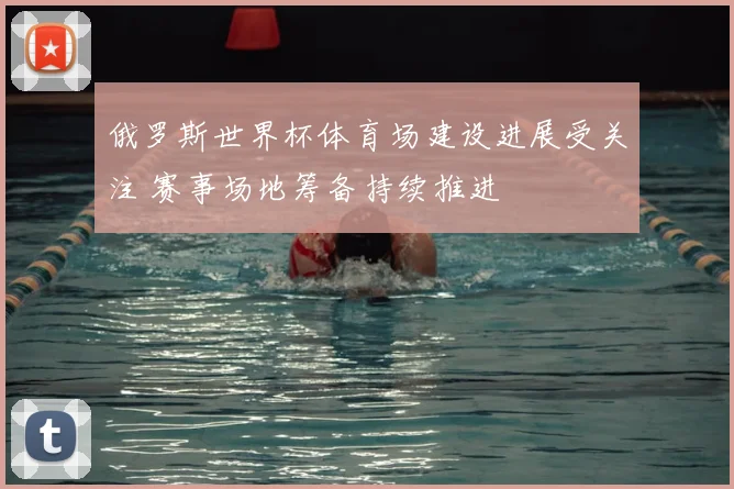 俄罗斯世界杯体育场建设进展受关注 赛事场地筹备持续推进