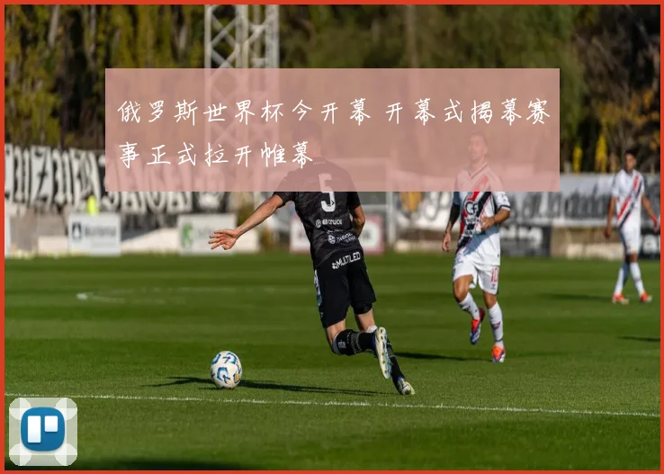 俄罗斯世界杯今开幕 开幕式揭幕赛事正式拉开帷幕