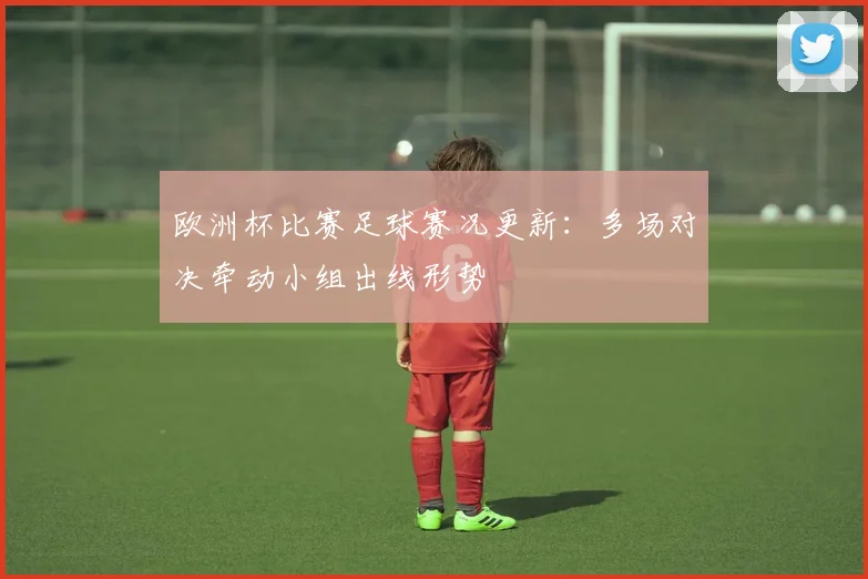 欧洲杯比赛足球赛况更新：多场对决牵动小组出线形势