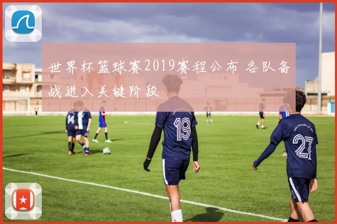 世界杯篮球赛2019赛程公布 各队备战进入关键阶段