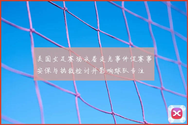 美国女足赛场衣着走光事件促赛事安保与执裁检讨并影响球队专注