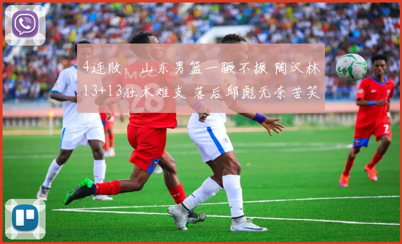 4连败，山东男篮一蹶不振 陶汉林13+13独木难支 落后邱彪无奈苦笑