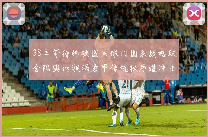 38年等待终破国米球门国米战略取舍陷舆论漩涡意甲传统秩序遭冲击