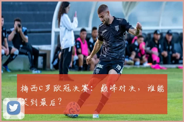 梅西c罗欧冠决赛:巅峰对决,谁能笑到最后?