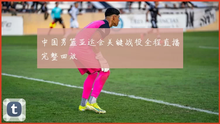 中国男篮亚运会关键战役全程直播完整回放