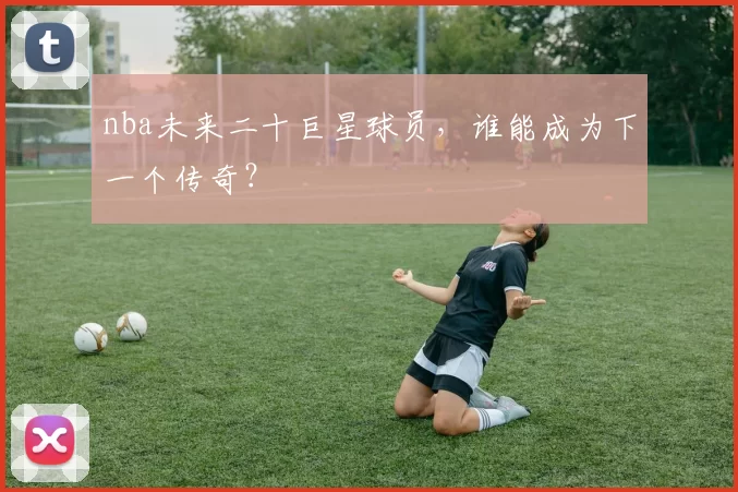 nba未来二十巨星球员，谁能成为下一个传奇？