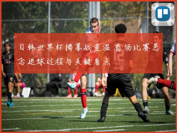日韩世界杯揭幕战重温 首场比赛悬念进球过程与关键看点