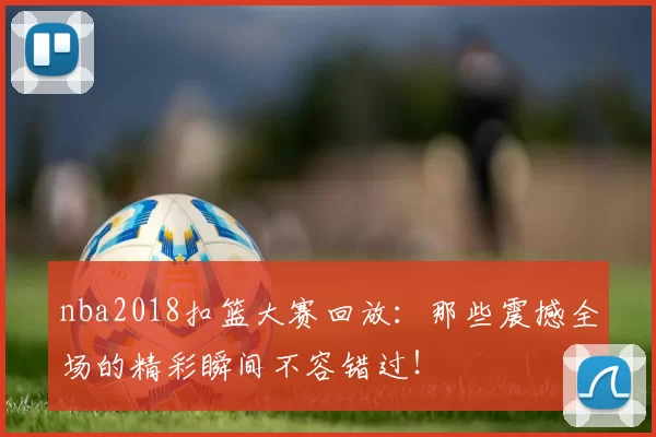 nba2018扣篮大赛回放：那些震撼全场的精彩瞬间不容错过！