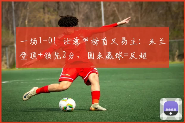 一场1-0！让意甲榜首又易主：米兰登顶+领先2分，国米赢球=反超