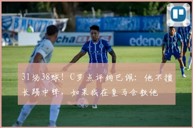 31场38球！C罗点评姆巴佩：他不擅长踢中锋，如果我在皇马会教他