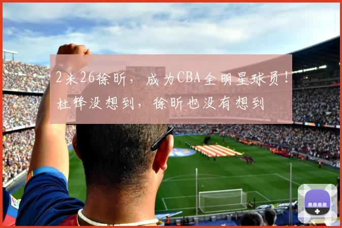 2米26徐昕，成为CBA全明星球员！杜锋没想到，徐昕也没有想到