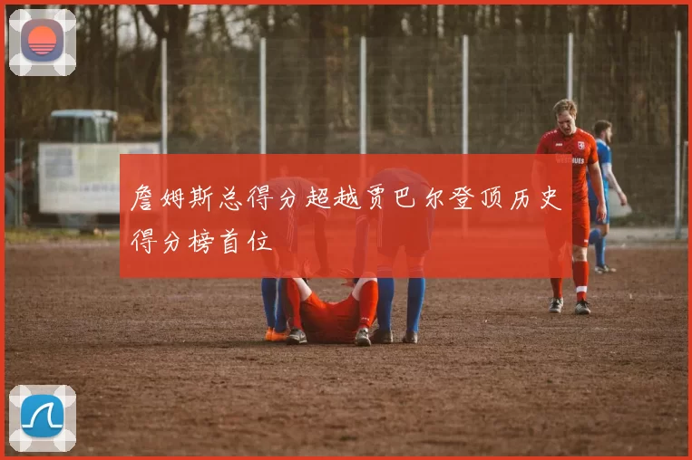 詹姆斯总得分超越贾巴尔登顶历史得分榜首位