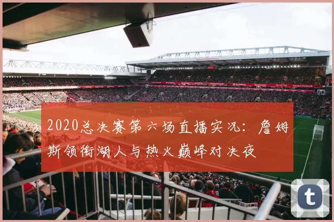 2020总决赛第六场直播实况：詹姆斯领衔湖人与热火巅峰对决夜