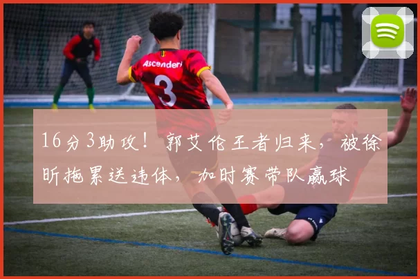 16分3助攻！郭艾伦王者归来，被徐昕拖累送违体，加时赛带队赢球