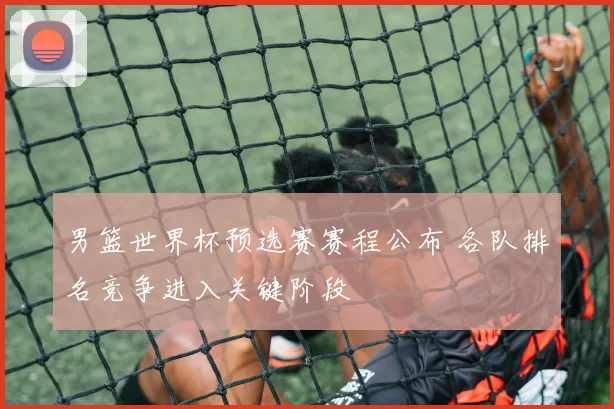 男篮世界杯预选赛赛程公布 各队排名竞争进入关键阶段