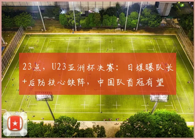 23点，U23亚洲杯决赛：日媒曝队长+后防核心缺阵，中国队首冠有望