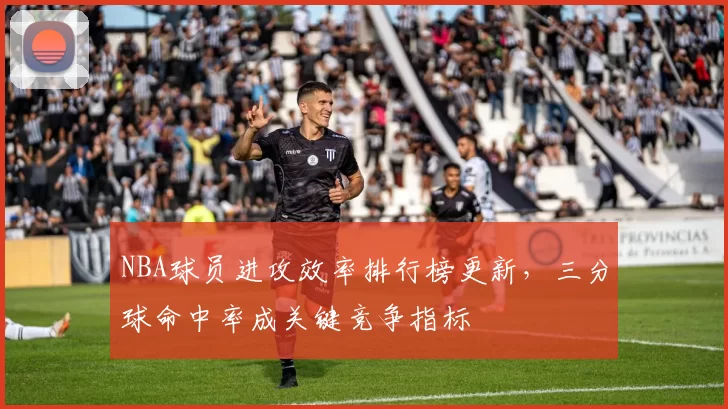 NBA球员进攻效率排行榜更新，三分球命中率成关键竞争指标