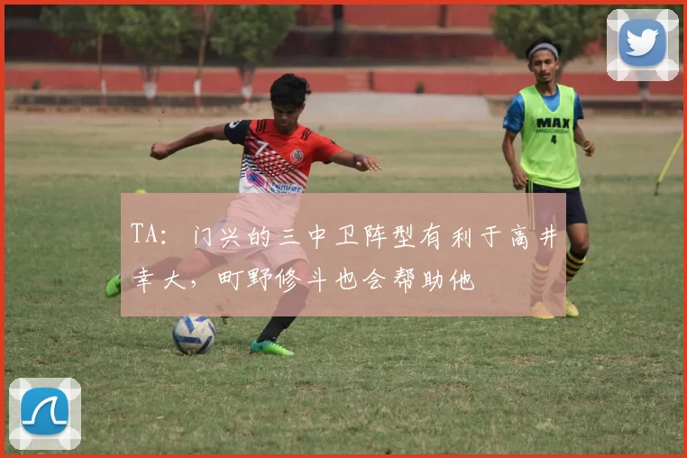 TA：门兴的三中卫阵型有利于高井幸大，町野修斗也会帮助他