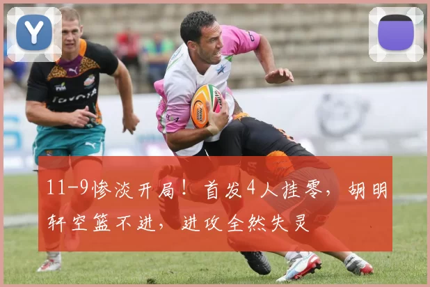 11-9惨淡开局！首发4人挂零，胡明轩空篮不进，进攻全然失灵