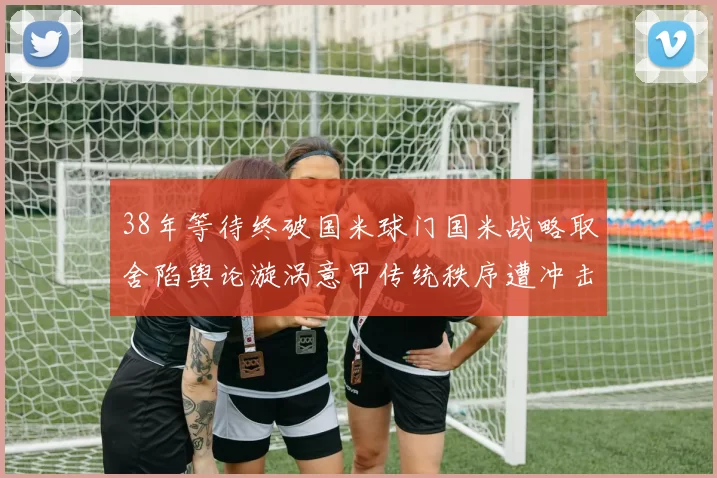 38年等待终破国米球门国米战略取舍陷舆论漩涡意甲传统秩序遭冲击