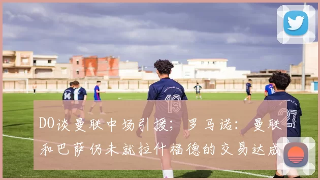 DO谈曼联中场引援；罗马诺：曼联和巴萨仍未就拉什福德的交易达成共识