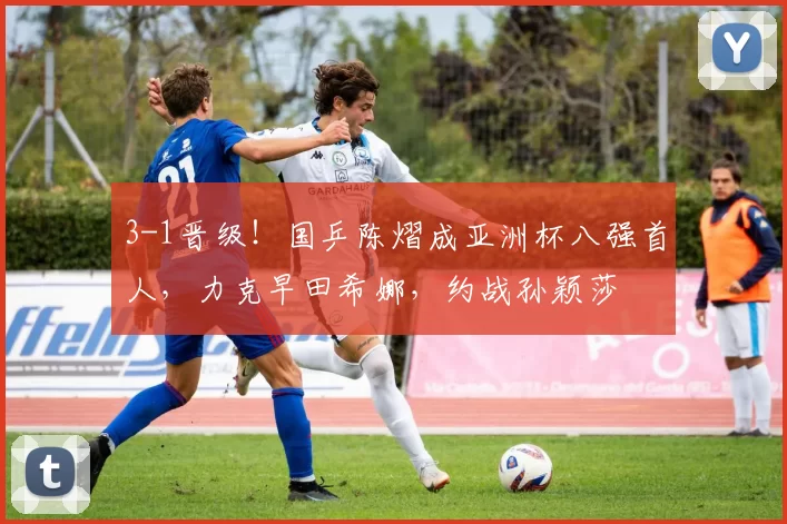 3-1晋级！国乒陈熠成亚洲杯八强首人，力克早田希娜，约战孙颖莎