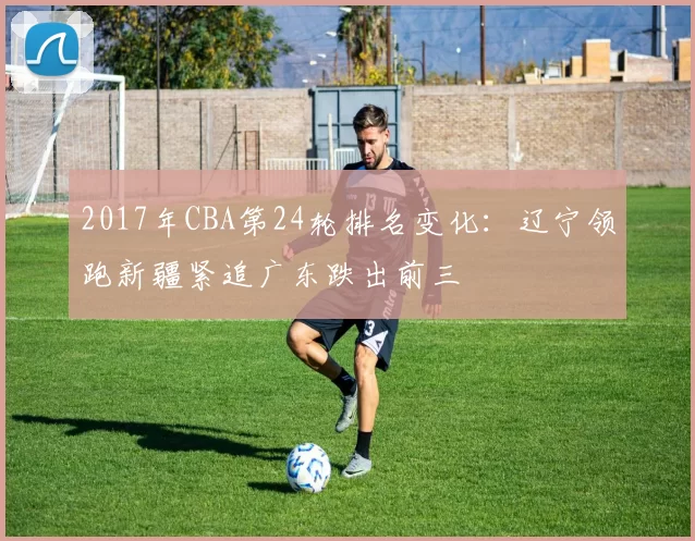 2017年CBA第24轮排名变化：辽宁领跑新疆紧追广东跌出前三