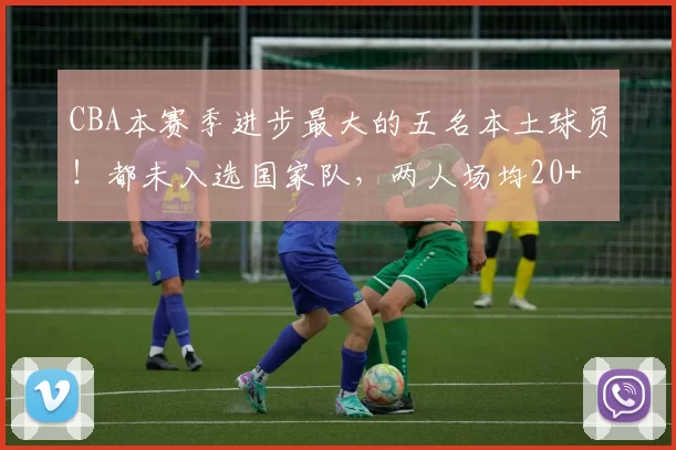 CBA本赛季进步最大的五名本土球员！都未入选国家队，两人场均20+