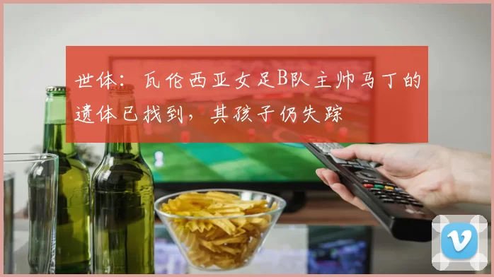 世体:瓦伦西亚女足B队主帅马丁的遗体已找到,其孩子仍失踪