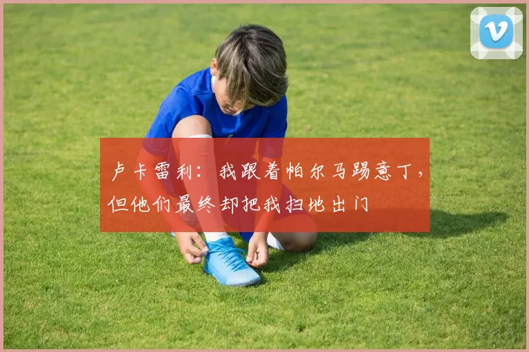 卢卡雷利：我跟着帕尔马踢意丁，但他们最终却把我扫地出门