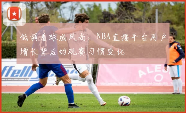 低调看球成风尚，NBA直播平台用户增长背后的观赛习惯变化