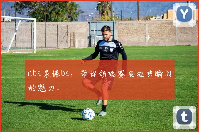 nba录像ba，带你领略赛场经典瞬间的魅力！