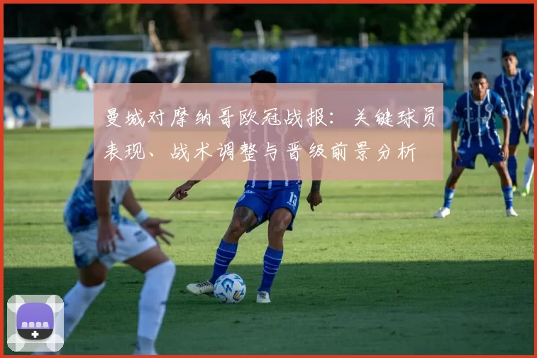 曼城对摩纳哥欧冠战报：关键球员表现、战术调整与晋级前景分析