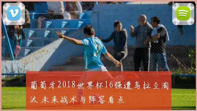 葡萄牙2018世界杯16强遭乌拉圭淘汰 未来战术与阵容看点